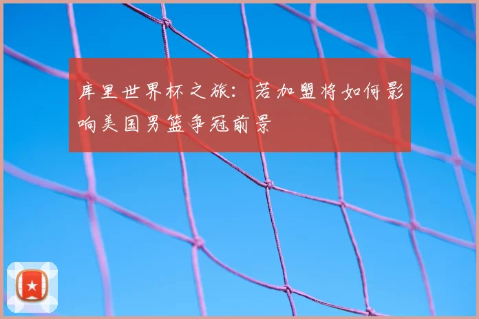 库里世界杯之旅：若加盟将如何影响美国男篮争冠前景