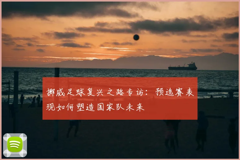 挪威足球复兴之路专访：预选赛表现如何塑造国家队未来