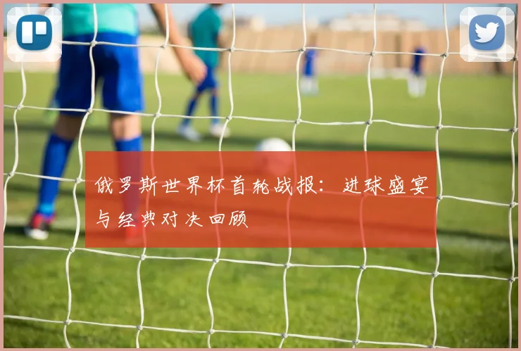 俄罗斯世界杯首轮战报：进球盛宴与经典对决回顾