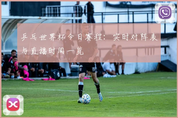 乒乓世界杯今日赛程：实时对阵表与直播时间一览