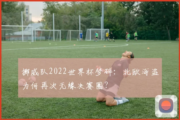 挪威队2022世界杯梦碎：北欧海盗为何再次无缘决赛圈？