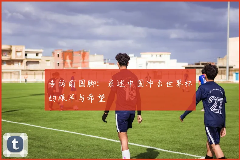 专访前国脚:亲述中国冲击世界杯的艰辛与希望