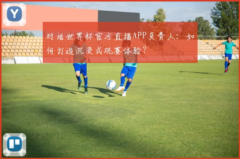 对话世界杯官方直播APP负责人：如何打造沉浸式观赛体验？
