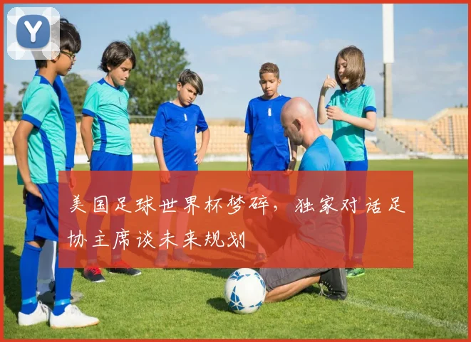 美国足球世界杯梦碎，独家对话足协主席谈未来规划