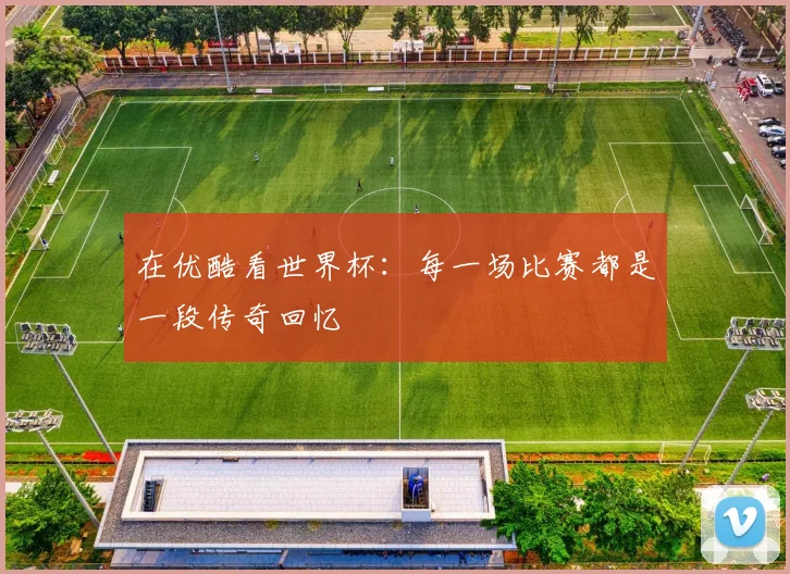 在优酷看世界杯：每一场比赛都是一段传奇回忆