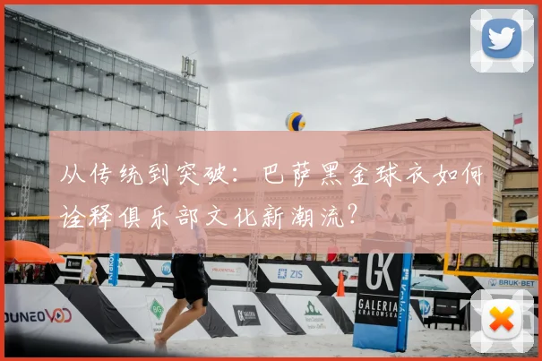 从传统到突破：巴萨黑金球衣如何诠释俱乐部文化新潮流？