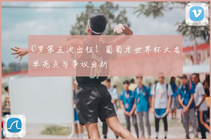 C罗第五次出征！葡萄牙世界杯大名单亮点与争议分析