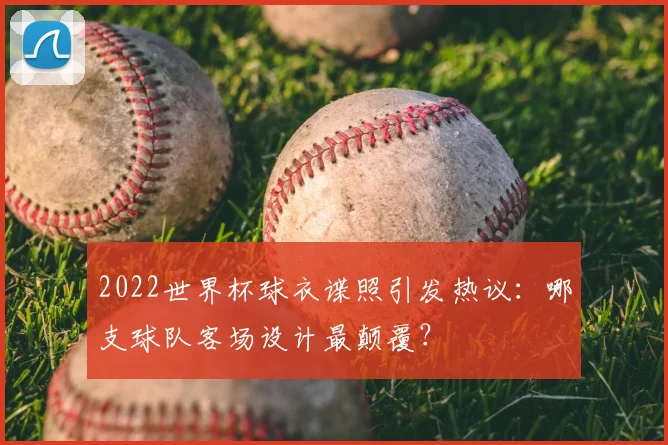 2022世界杯球衣谍照引发热议:哪支球队客场设计最颠覆?