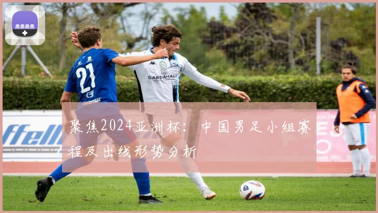 聚焦2024亚洲杯:中国男足小组赛程及出线形势分析