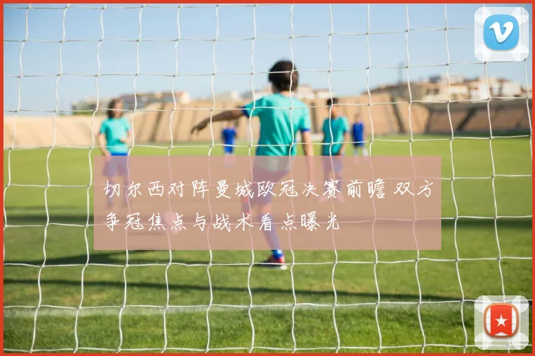 切尔西对阵曼城欧冠决赛前瞻 双方争冠焦点与战术看点曝光