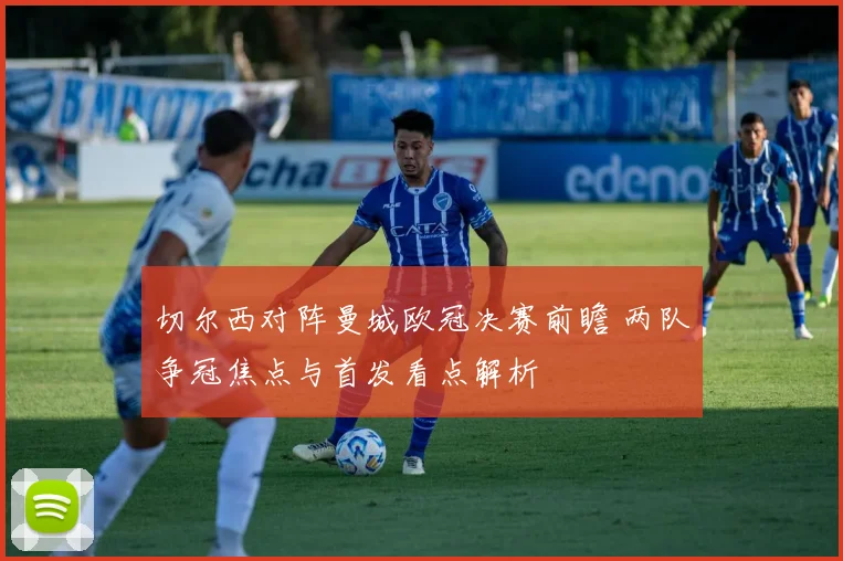切尔西对阵曼城欧冠决赛前瞻 两队争冠焦点与首发看点解析