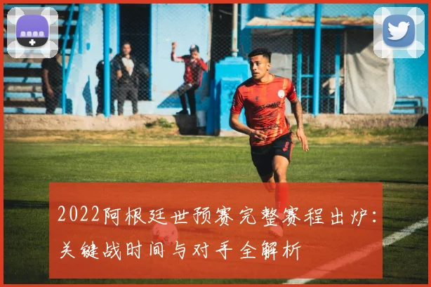 2022阿根廷世预赛完整赛程出炉：关键战时间与对手全解析
