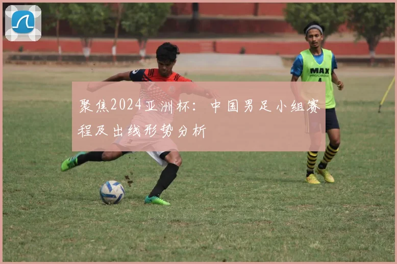 聚焦2024亚洲杯：中国男足小组赛程及出线形势分析