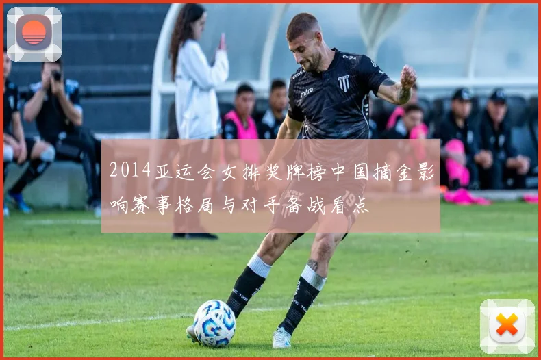 2014亚运会女排奖牌榜中国摘金影响赛事格局与对手备战看点