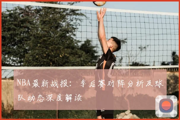 NBA最新战报：季后赛对阵分析及球队动态深度解读