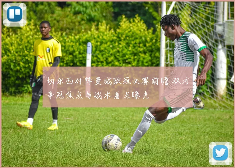 切尔西对阵曼城欧冠决赛前瞻 双方争冠焦点与战术看点曝光
