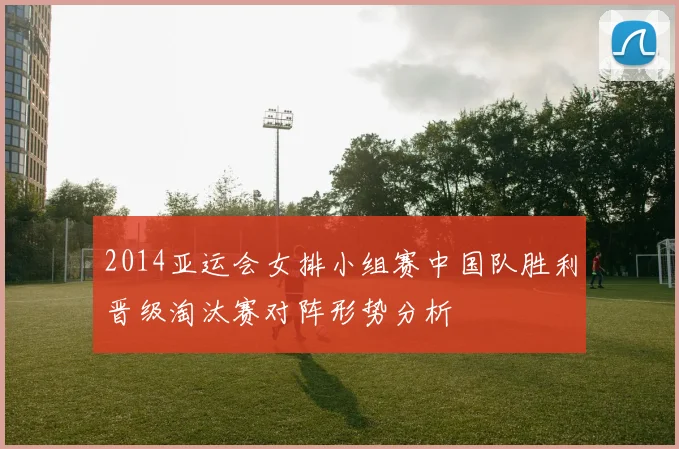 2014亚运会女排小组赛中国队胜利晋级淘汰赛对阵形势分析