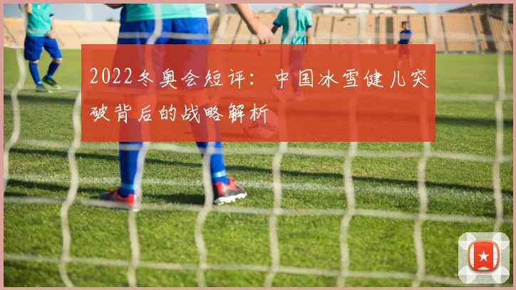 2022冬奥会短评：中国冰雪健儿突破背后的战略解析