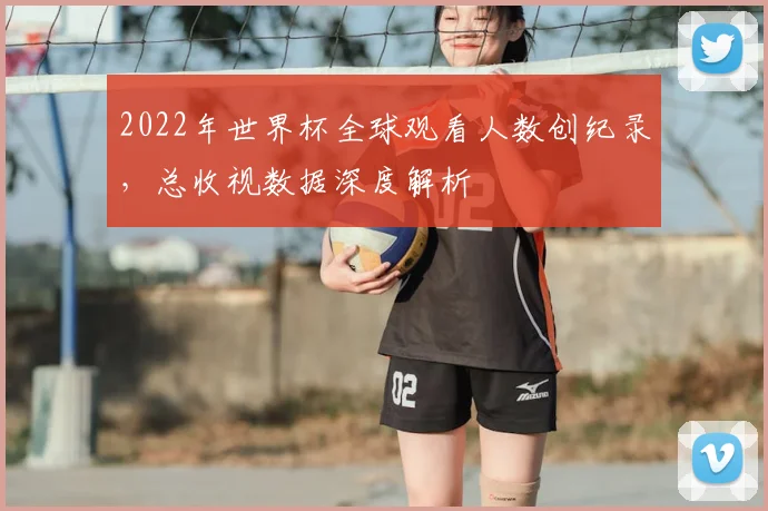 2022年世界杯全球观看人数创纪录，总收视数据深度解析