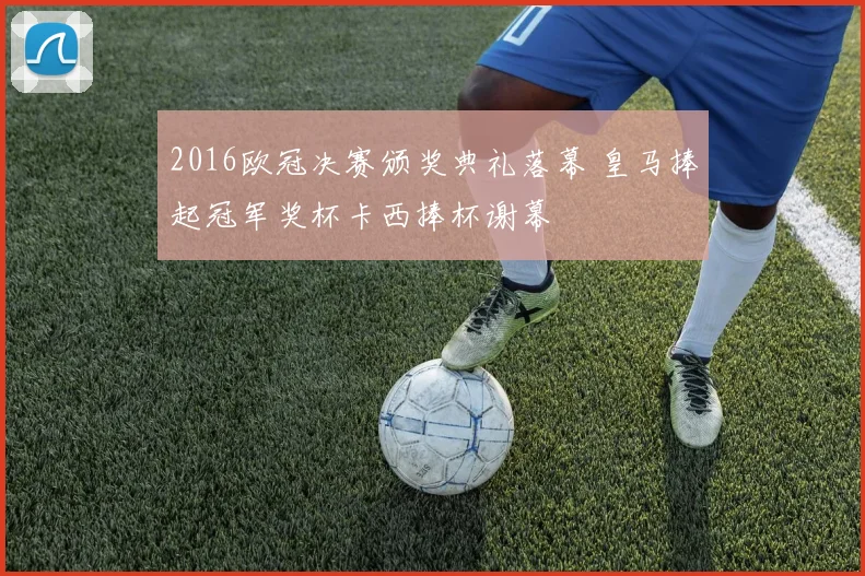 2016欧冠决赛颁奖典礼落幕 皇马捧起冠军奖杯卡西捧杯谢幕